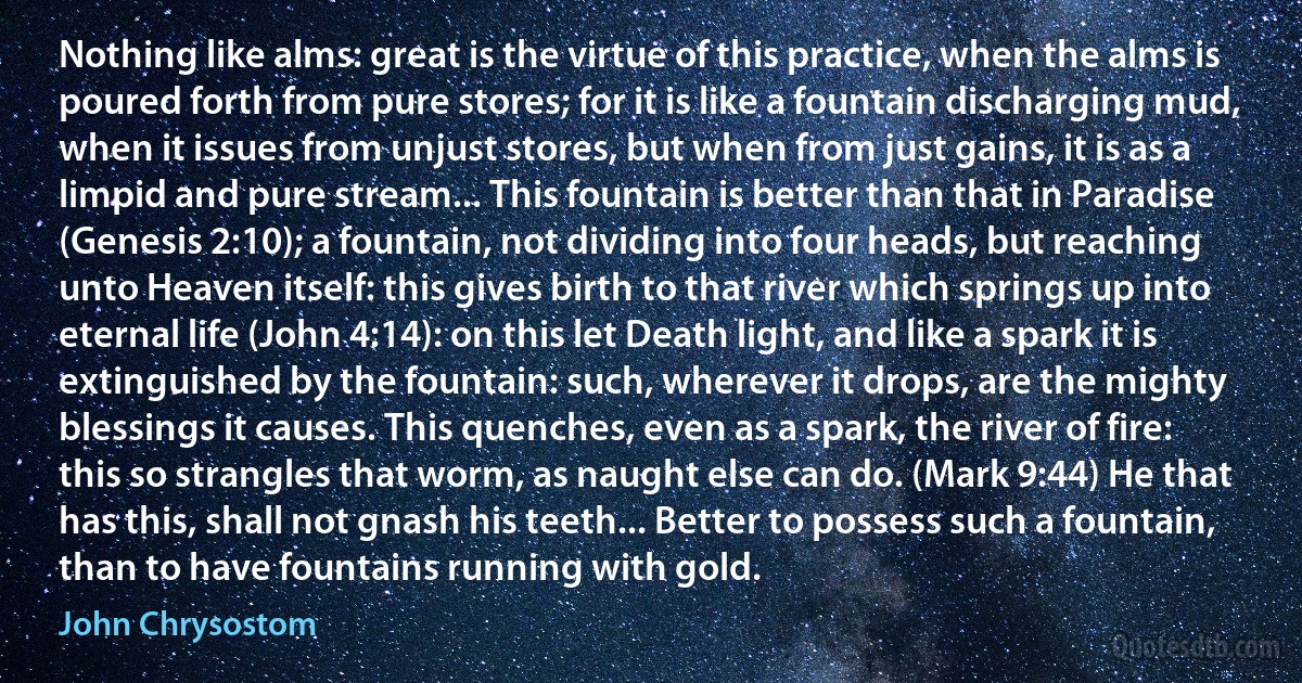 Nothing like alms: great is the virtue of this practice, when the alms is poured forth from pure stores; for it is like a fountain discharging mud, when it issues from unjust stores, but when from just gains, it is as a limpid and pure stream... This fountain is better than that in Paradise (Genesis 2:10); a fountain, not dividing into four heads, but reaching unto Heaven itself: this gives birth to that river which springs up into eternal life (John 4:14): on this let Death light, and like a spark it is extinguished by the fountain: such, wherever it drops, are the mighty blessings it causes. This quenches, even as a spark, the river of fire: this so strangles that worm, as naught else can do. (Mark 9:44) He that has this, shall not gnash his teeth... Better to possess such a fountain, than to have fountains running with gold. (John Chrysostom)