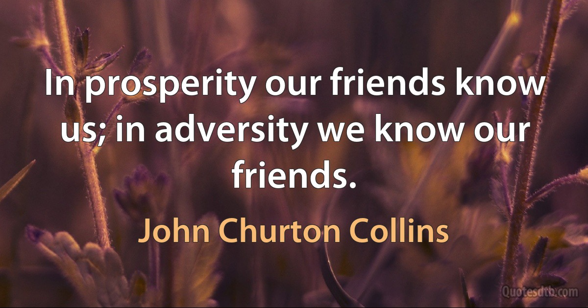 In prosperity our friends know us; in adversity we know our friends. (John Churton Collins)