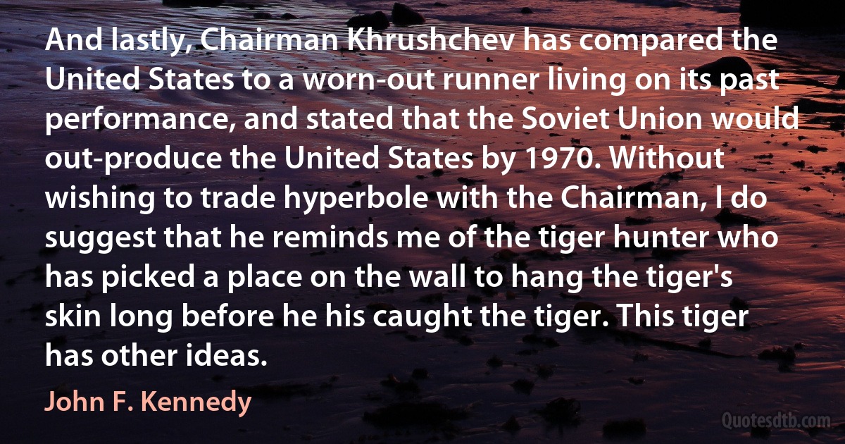 And lastly, Chairman Khrushchev has compared the United States to a worn-out runner living on its past performance, and stated that the Soviet Union would out-produce the United States by 1970. Without wishing to trade hyperbole with the Chairman, I do suggest that he reminds me of the tiger hunter who has picked a place on the wall to hang the tiger's skin long before he his caught the tiger. This tiger has other ideas. (John F. Kennedy)