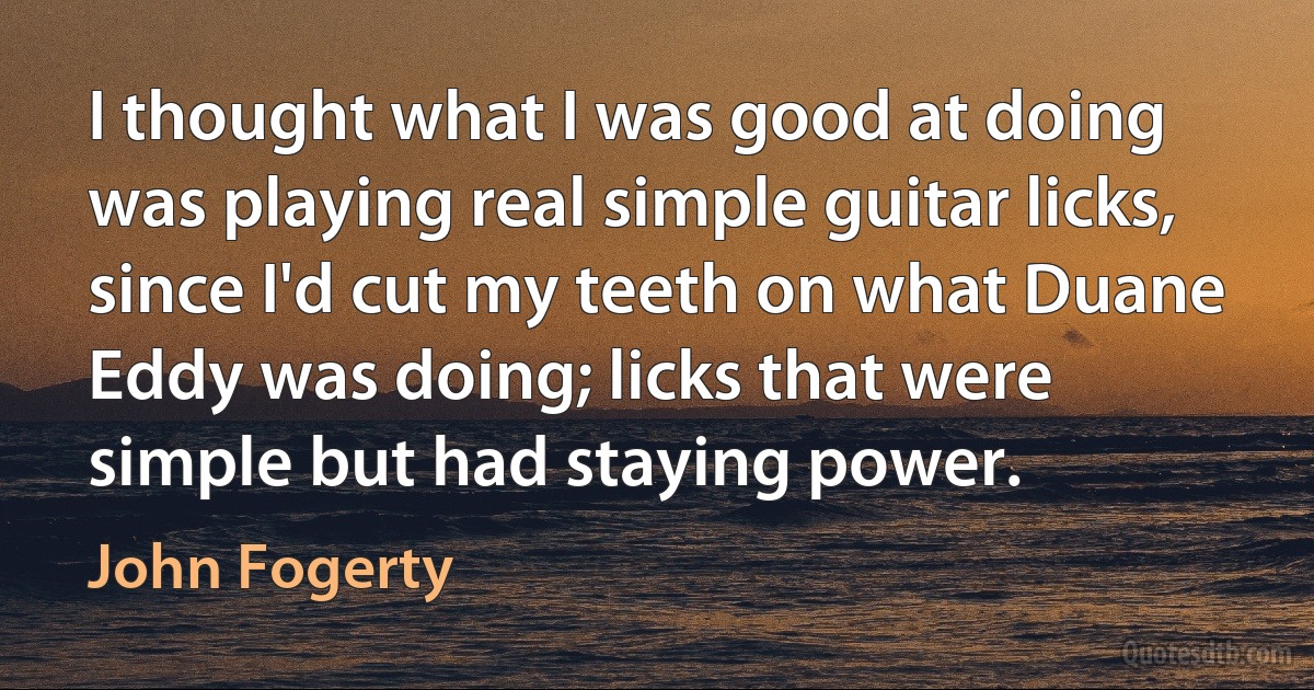 I thought what I was good at doing was playing real simple guitar licks, since I'd cut my teeth on what Duane Eddy was doing; licks that were simple but had staying power. (John Fogerty)