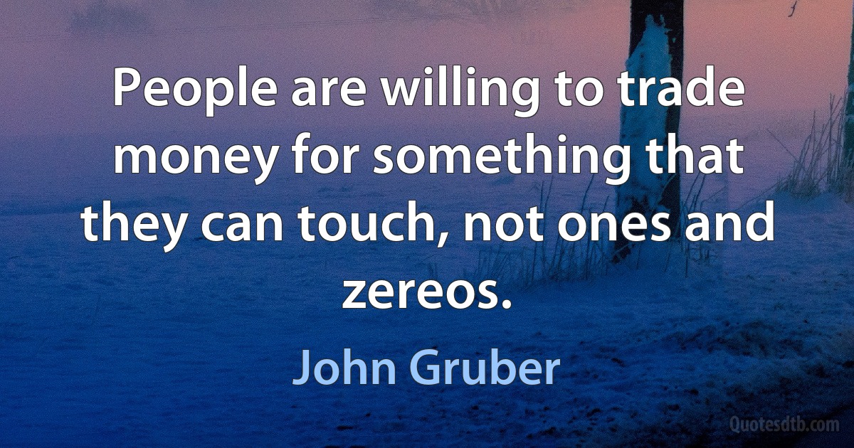 People are willing to trade money for something that they can touch, not ones and zereos. (John Gruber)