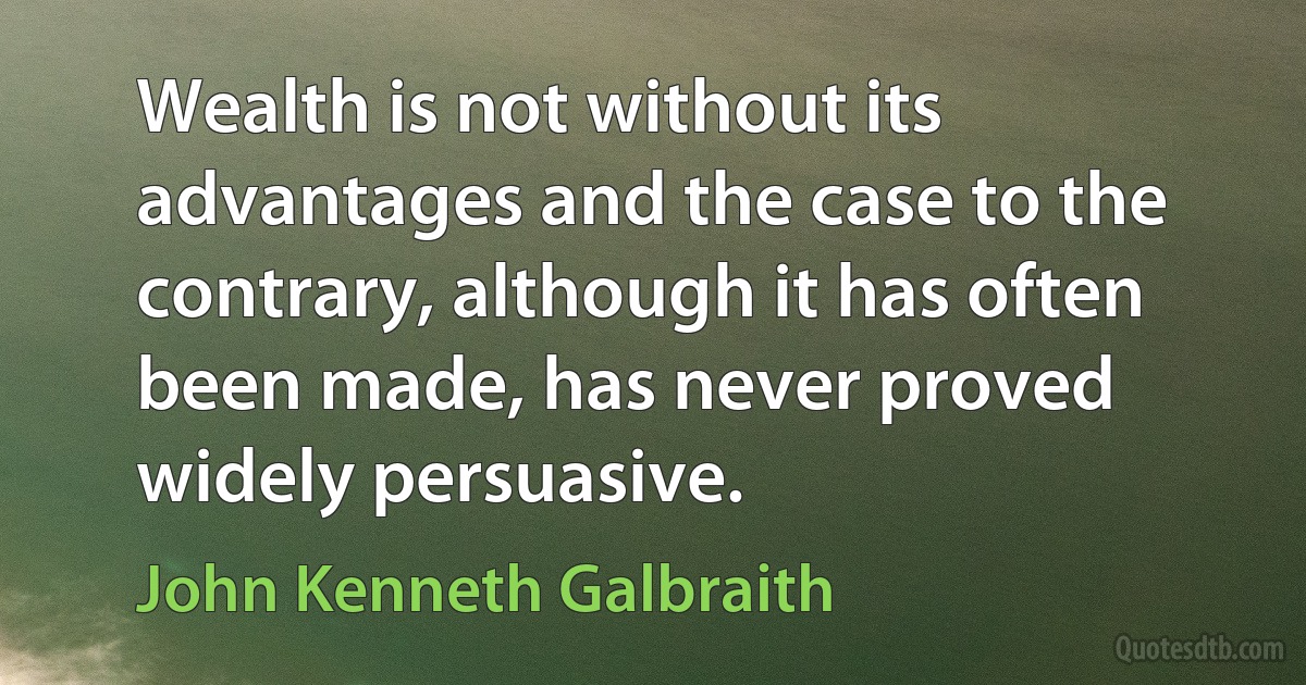 Wealth is not without its advantages and the case to the contrary, although it has often been made, has never proved widely persuasive. (John Kenneth Galbraith)