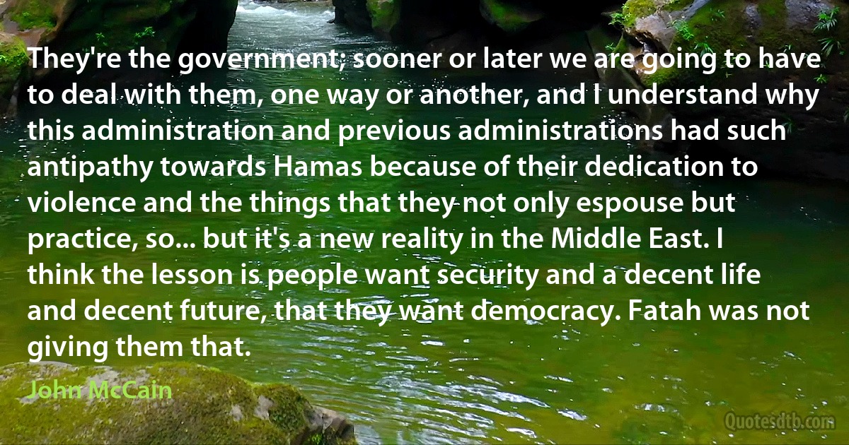 They're the government; sooner or later we are going to have to deal with them, one way or another, and I understand why this administration and previous administrations had such antipathy towards Hamas because of their dedication to violence and the things that they not only espouse but practice, so... but it's a new reality in the Middle East. I think the lesson is people want security and a decent life and decent future, that they want democracy. Fatah was not giving them that. (John McCain)