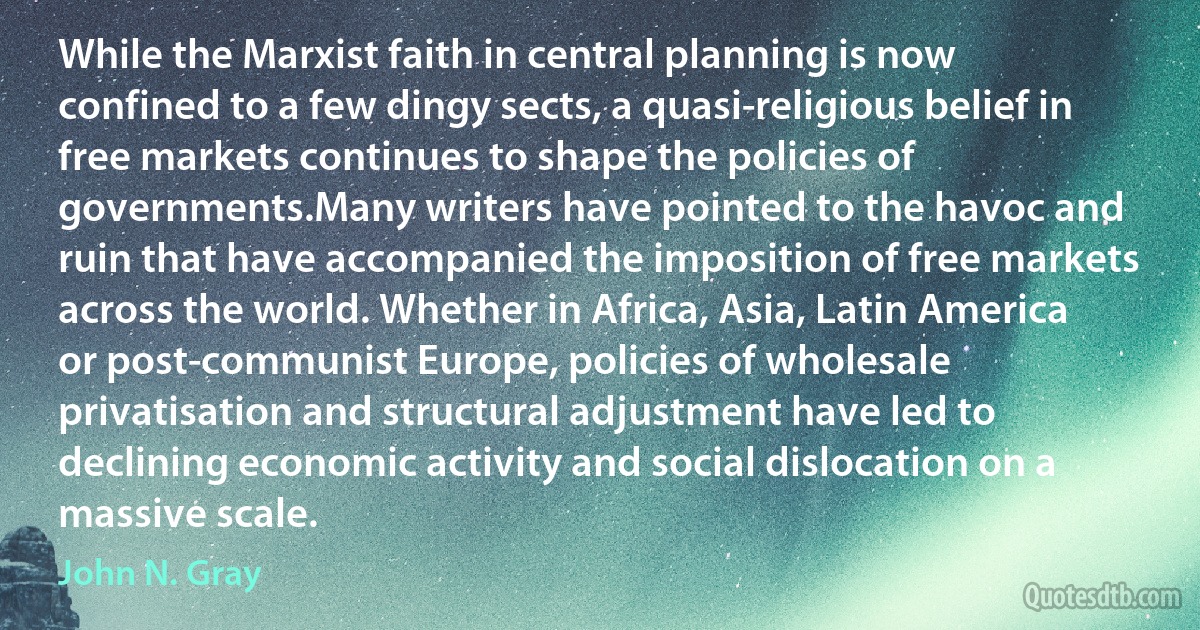 While the Marxist faith in central planning is now confined to a few dingy sects, a quasi-religious belief in free markets continues to shape the policies of governments.Many writers have pointed to the havoc and ruin that have accompanied the imposition of free markets across the world. Whether in Africa, Asia, Latin America or post-communist Europe, policies of wholesale privatisation and structural adjustment have led to declining economic activity and social dislocation on a massive scale. (John N. Gray)