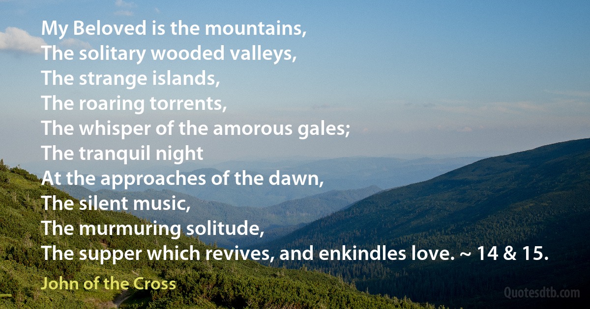 My Beloved is the mountains,
The solitary wooded valleys,
The strange islands,
The roaring torrents,
The whisper of the amorous gales;
The tranquil night
At the approaches of the dawn,
The silent music,
The murmuring solitude,
The supper which revives, and enkindles love. ~ 14 & 15. (John of the Cross)