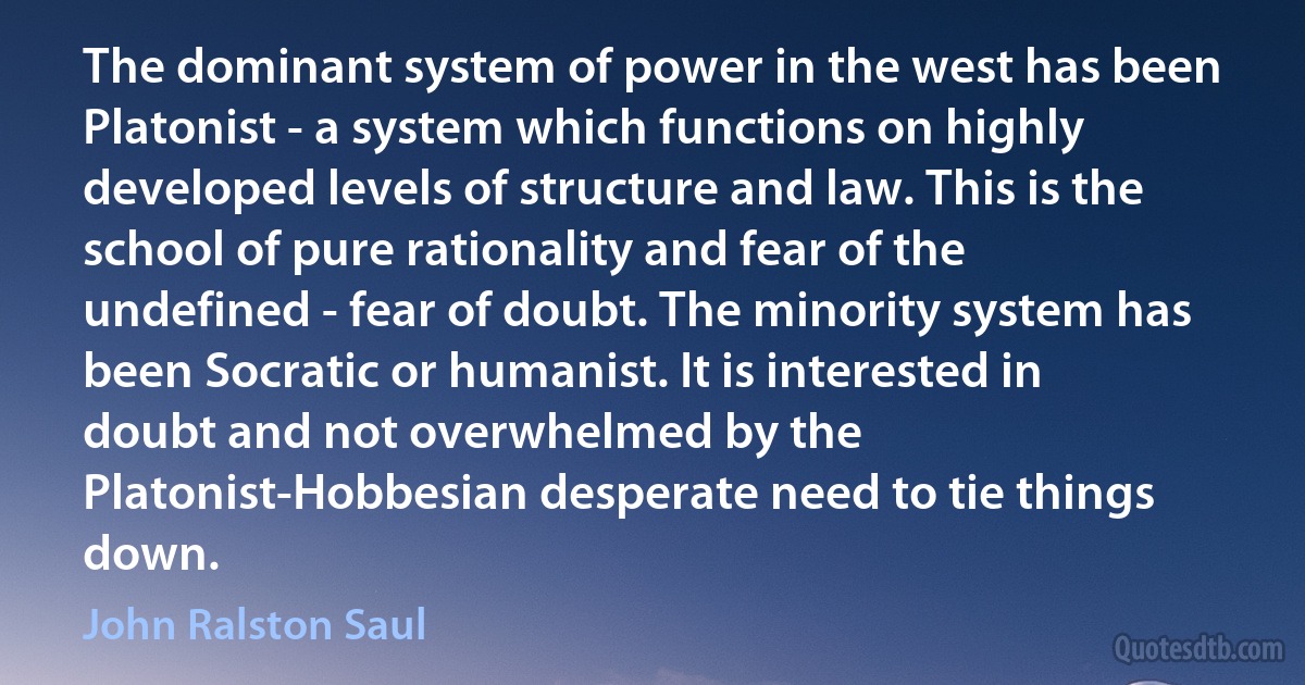 The dominant system of power in the west has been Platonist - a system which functions on highly developed levels of structure and law. This is the school of pure rationality and fear of the undefined - fear of doubt. The minority system has been Socratic or humanist. It is interested in doubt and not overwhelmed by the Platonist-Hobbesian desperate need to tie things down. (John Ralston Saul)