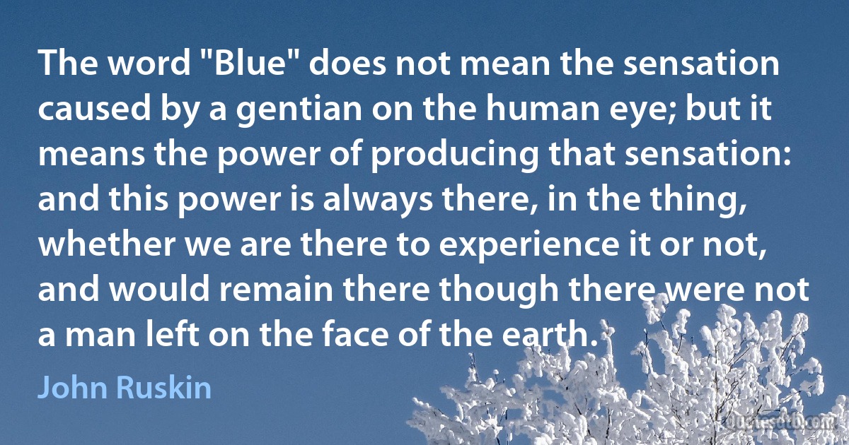 The word "Blue" does not mean the sensation caused by a gentian on the human eye; but it means the power of producing that sensation: and this power is always there, in the thing, whether we are there to experience it or not, and would remain there though there were not a man left on the face of the earth. (John Ruskin)