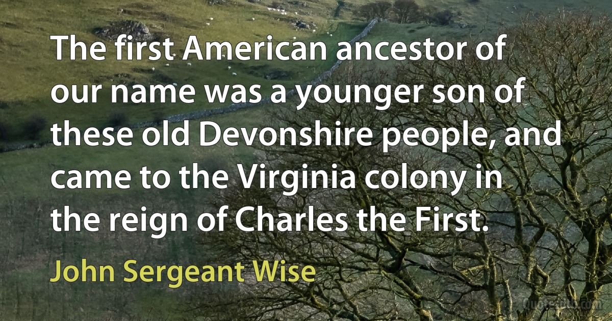 The first American ancestor of our name was a younger son of these old Devonshire people, and came to the Virginia colony in the reign of Charles the First. (John Sergeant Wise)