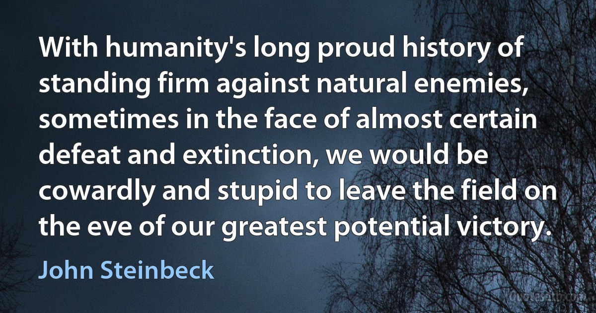 With humanity's long proud history of standing firm against natural enemies, sometimes in the face of almost certain defeat and extinction, we would be cowardly and stupid to leave the field on the eve of our greatest potential victory. (John Steinbeck)