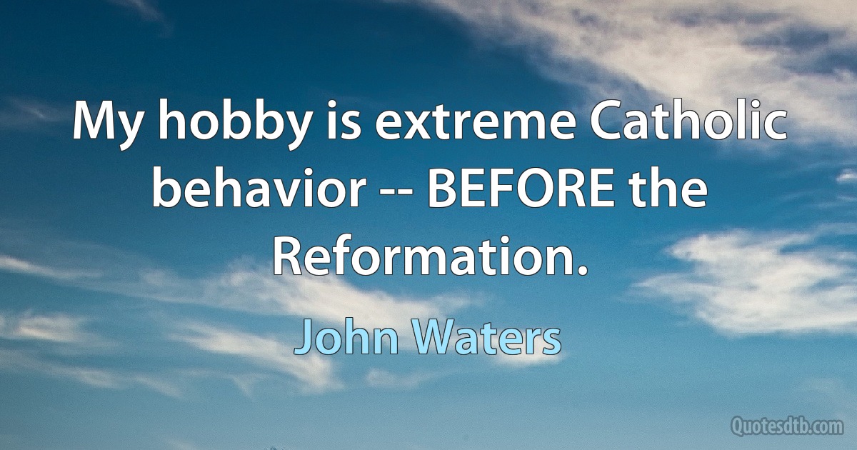 My hobby is extreme Catholic behavior -- BEFORE the Reformation. (John Waters)