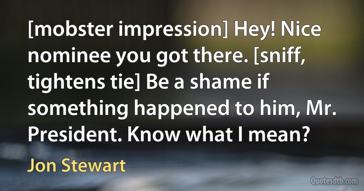 [mobster impression] Hey! Nice nominee you got there. [sniff, tightens tie] Be a shame if something happened to him, Mr. President. Know what I mean? (Jon Stewart)