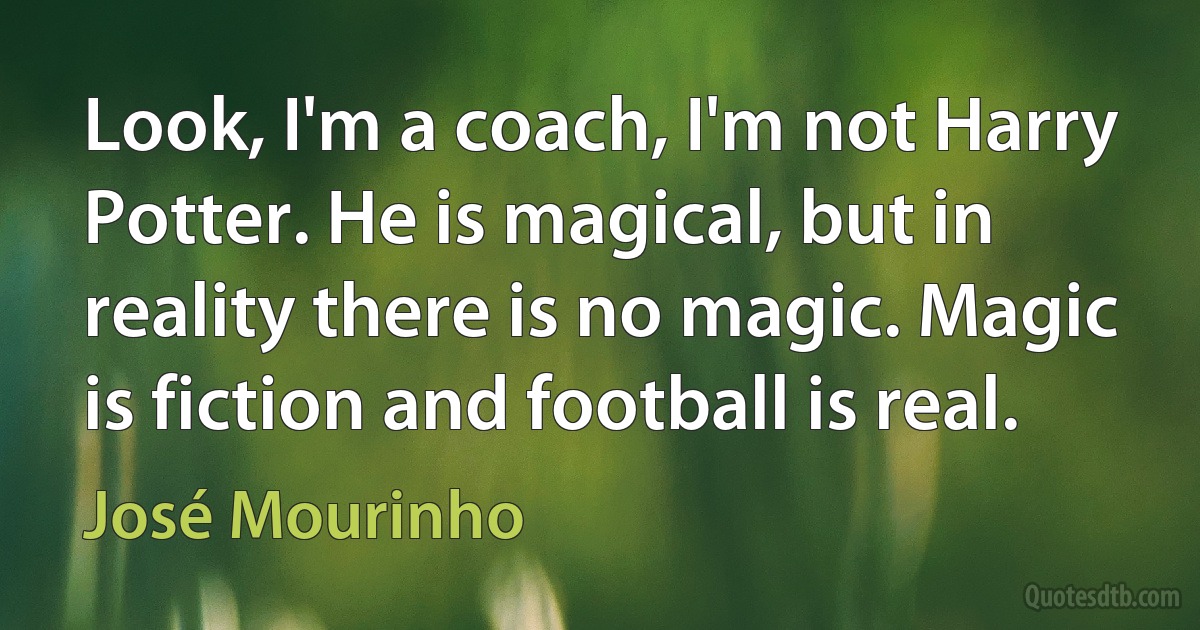 Look, I'm a coach, I'm not Harry Potter. He is magical, but in reality there is no magic. Magic is fiction and football is real. (José Mourinho)