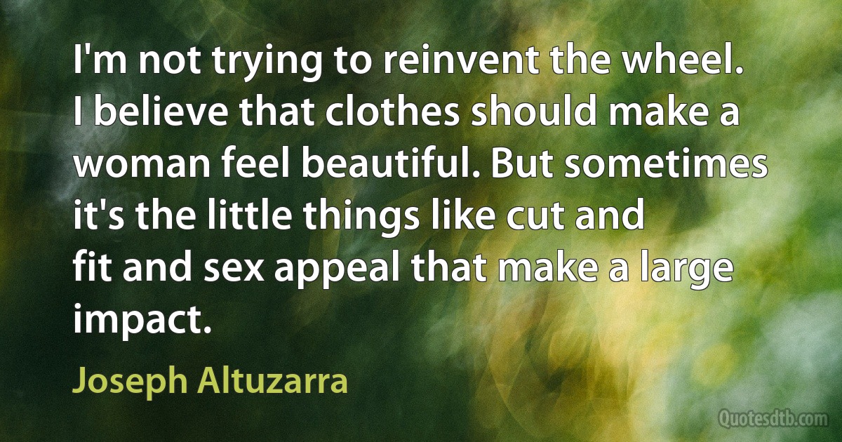 I'm not trying to reinvent the wheel. I believe that clothes should make a woman feel beautiful. But sometimes it's the little things like cut and fit and sex appeal that make a large impact. (Joseph Altuzarra)