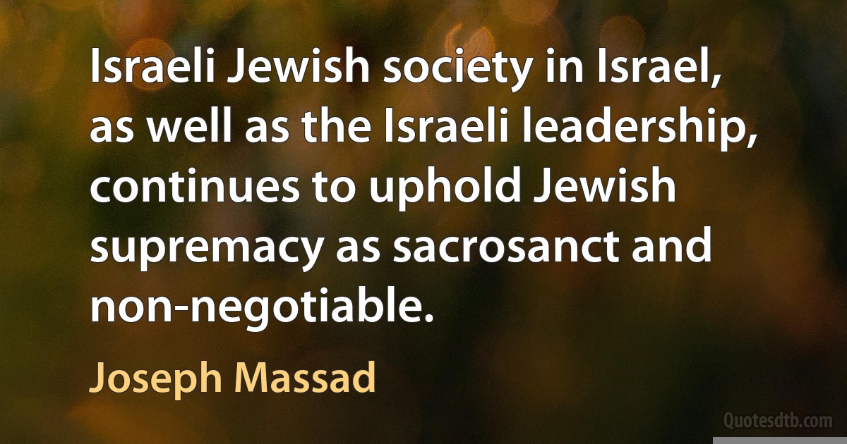 Israeli Jewish society in Israel, as well as the Israeli leadership, continues to uphold Jewish supremacy as sacrosanct and non-negotiable. (Joseph Massad)