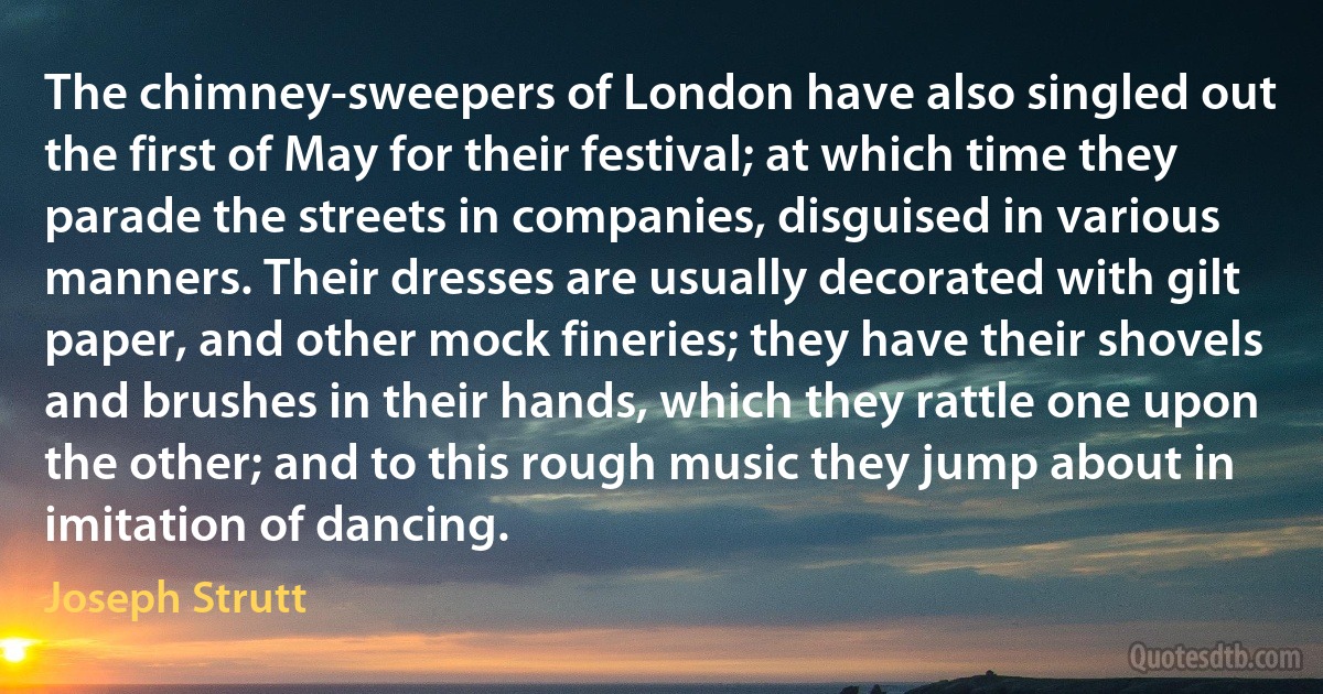 The chimney-sweepers of London have also singled out the first of May for their festival; at which time they parade the streets in companies, disguised in various manners. Their dresses are usually decorated with gilt paper, and other mock fineries; they have their shovels and brushes in their hands, which they rattle one upon the other; and to this rough music they jump about in imitation of dancing. (Joseph Strutt)