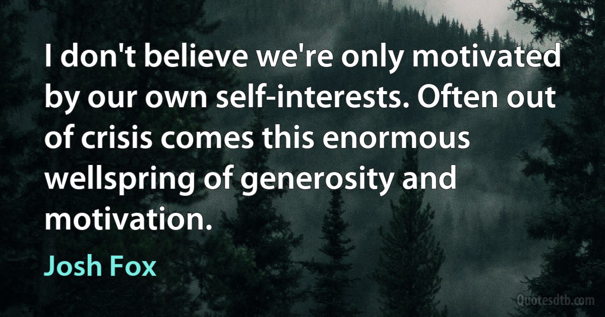 I don't believe we're only motivated by our own self-interests. Often out of crisis comes this enormous wellspring of generosity and motivation. (Josh Fox)