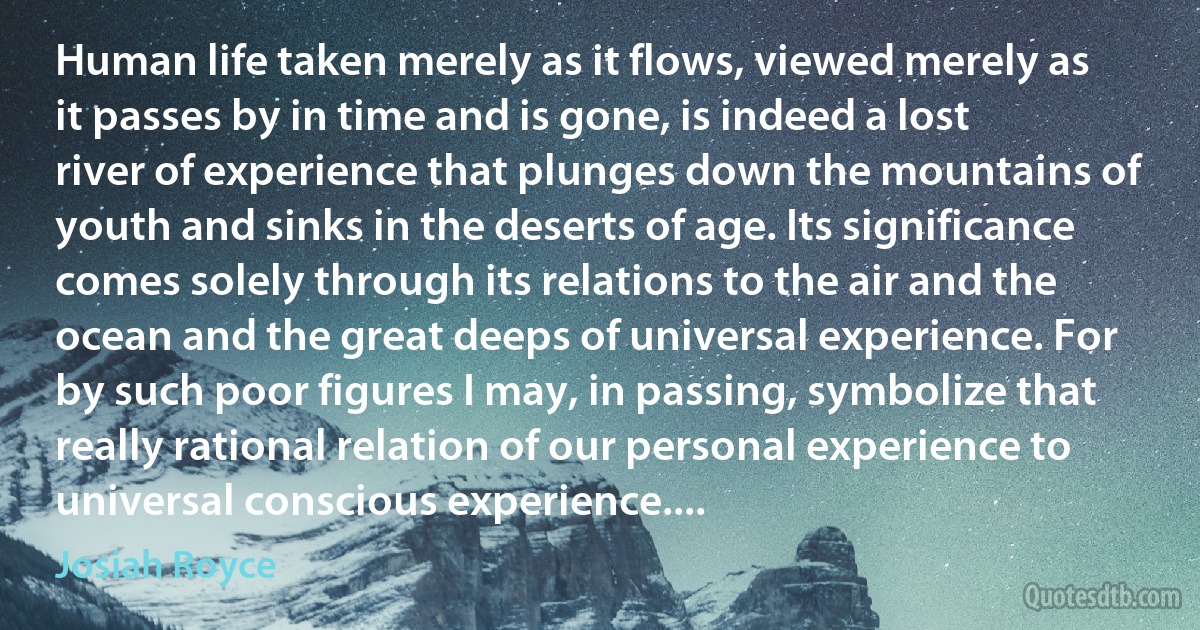 Human life taken merely as it flows, viewed merely as it passes by in time and is gone, is indeed a lost river of experience that plunges down the mountains of youth and sinks in the deserts of age. Its significance comes solely through its relations to the air and the ocean and the great deeps of universal experience. For by such poor figures I may, in passing, symbolize that really rational relation of our personal experience to universal conscious experience.... (Josiah Royce)