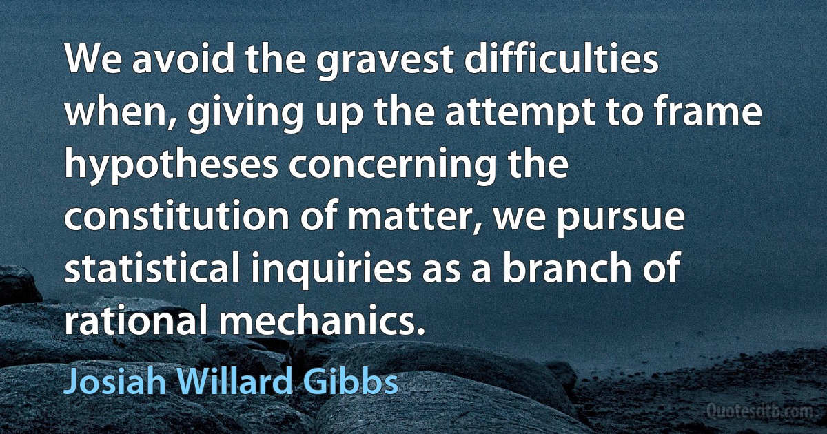 We avoid the gravest difficulties when, giving up the attempt to frame hypotheses concerning the constitution of matter, we pursue statistical inquiries as a branch of rational mechanics. (Josiah Willard Gibbs)