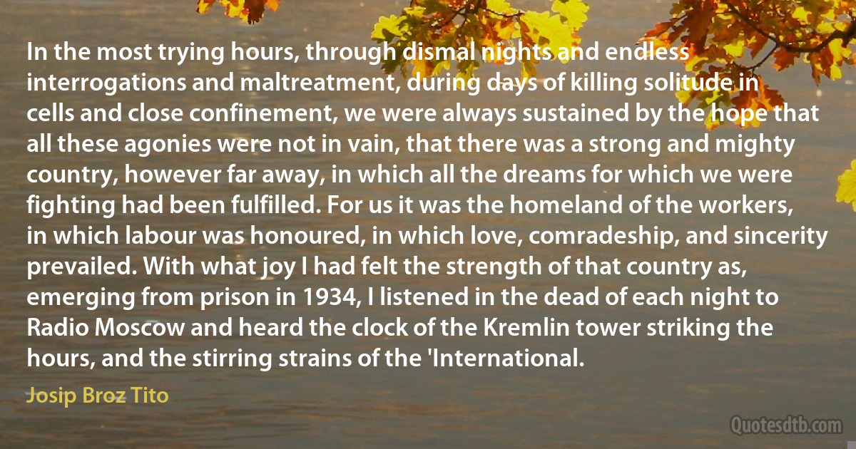 In the most trying hours, through dismal nights and endless interrogations and maltreatment, during days of killing solitude in cells and close confinement, we were always sustained by the hope that all these agonies were not in vain, that there was a strong and mighty country, however far away, in which all the dreams for which we were fighting had been fulfilled. For us it was the homeland of the workers, in which labour was honoured, in which love, comradeship, and sincerity prevailed. With what joy I had felt the strength of that country as, emerging from prison in 1934, I listened in the dead of each night to Radio Moscow and heard the clock of the Kremlin tower striking the hours, and the stirring strains of the 'International. (Josip Broz Tito)