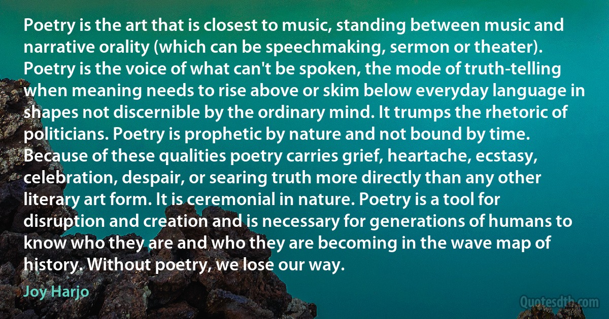 Poetry is the art that is closest to music, standing between music and narrative orality (which can be speechmaking, sermon or theater). Poetry is the voice of what can't be spoken, the mode of truth-telling when meaning needs to rise above or skim below everyday language in shapes not discernible by the ordinary mind. It trumps the rhetoric of politicians. Poetry is prophetic by nature and not bound by time. Because of these qualities poetry carries grief, heartache, ecstasy, celebration, despair, or searing truth more directly than any other literary art form. It is ceremonial in nature. Poetry is a tool for disruption and creation and is necessary for generations of humans to know who they are and who they are becoming in the wave map of history. Without poetry, we lose our way. (Joy Harjo)