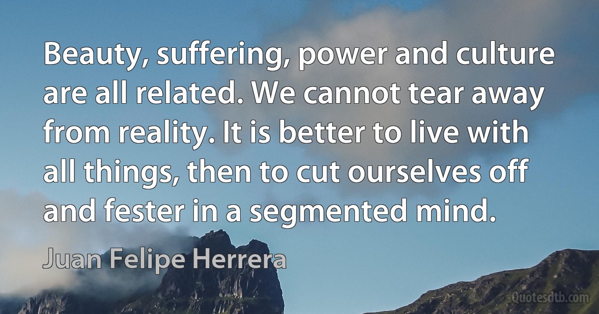 Beauty, suffering, power and culture are all related. We cannot tear away from reality. It is better to live with all things, then to cut ourselves off and fester in a segmented mind. (Juan Felipe Herrera)