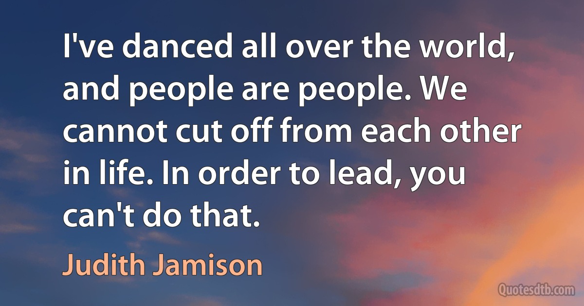 I've danced all over the world, and people are people. We cannot cut off from each other in life. In order to lead, you can't do that. (Judith Jamison)