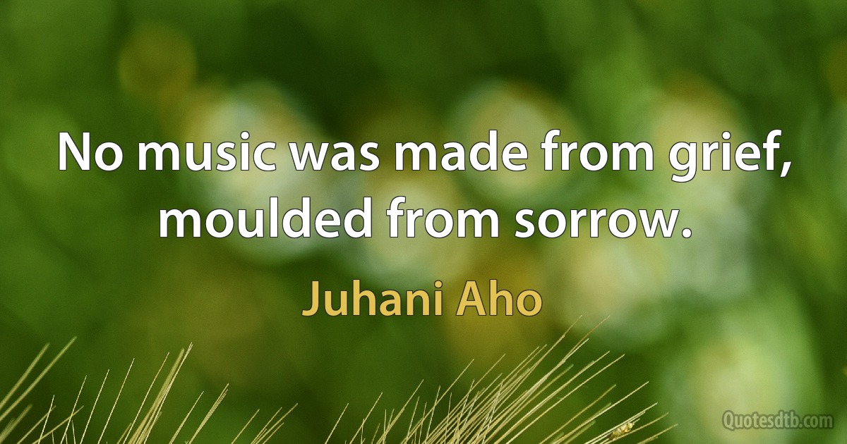 No music was made from grief, moulded from sorrow. (Juhani Aho)