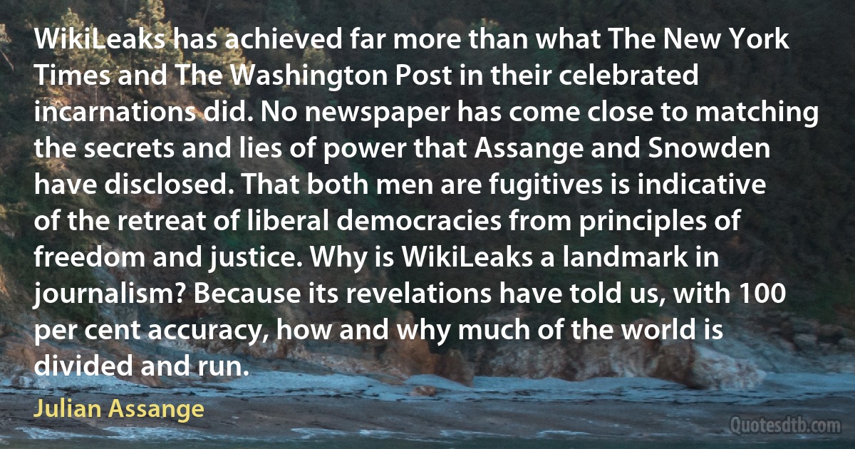 WikiLeaks has achieved far more than what The New York Times and The Washington Post in their celebrated incarnations did. No newspaper has come close to matching the secrets and lies of power that Assange and Snowden have disclosed. That both men are fugitives is indicative of the retreat of liberal democracies from principles of freedom and justice. Why is WikiLeaks a landmark in journalism? Because its revelations have told us, with 100 per cent accuracy, how and why much of the world is divided and run. (Julian Assange)