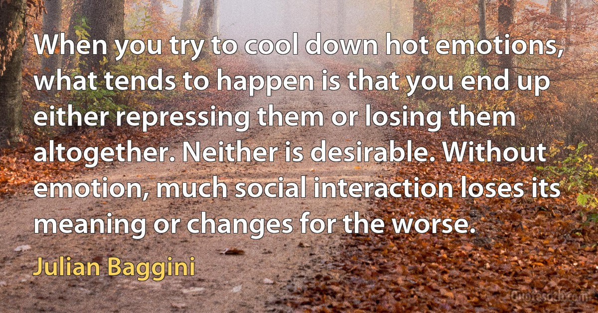 When you try to cool down hot emotions, what tends to happen is that you end up either repressing them or losing them altogether. Neither is desirable. Without emotion, much social interaction loses its meaning or changes for the worse. (Julian Baggini)