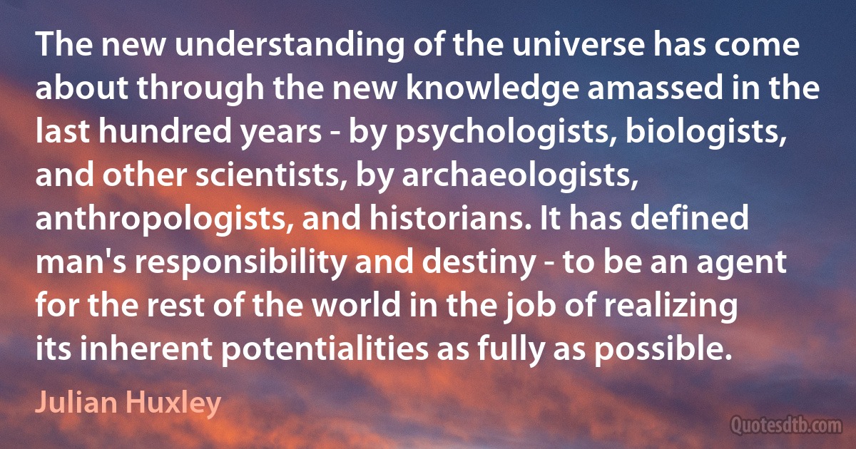 The new understanding of the universe has come about through the new knowledge amassed in the last hundred years - by psychologists, biologists, and other scientists, by archaeologists, anthropologists, and historians. It has defined man's responsibility and destiny - to be an agent for the rest of the world in the job of realizing its inherent potentialities as fully as possible. (Julian Huxley)