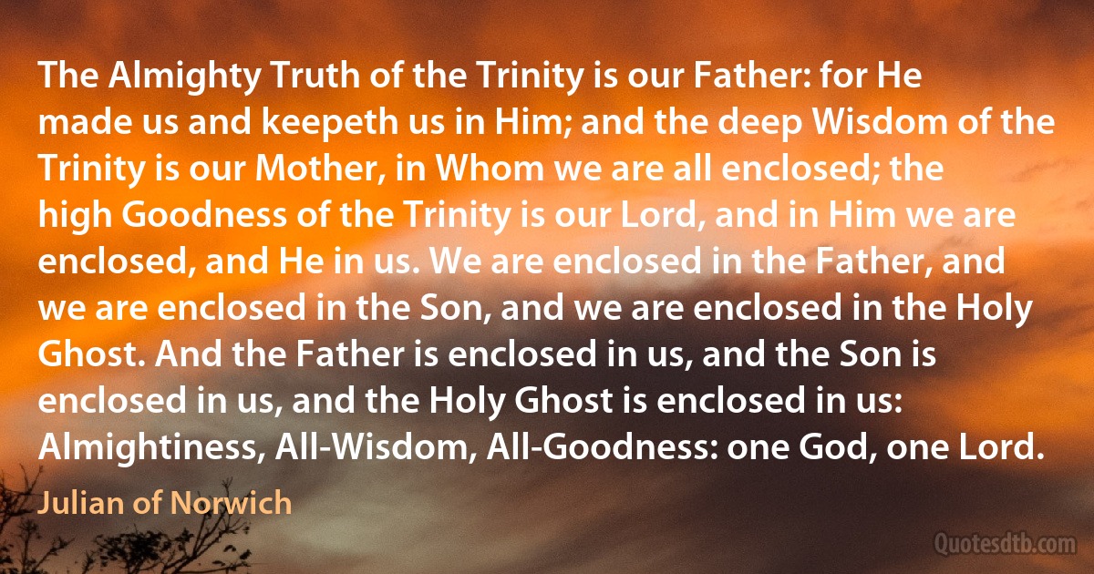 The Almighty Truth of the Trinity is our Father: for He made us and keepeth us in Him; and the deep Wisdom of the Trinity is our Mother, in Whom we are all enclosed; the high Goodness of the Trinity is our Lord, and in Him we are enclosed, and He in us. We are enclosed in the Father, and we are enclosed in the Son, and we are enclosed in the Holy Ghost. And the Father is enclosed in us, and the Son is enclosed in us, and the Holy Ghost is enclosed in us: Almightiness, All-Wisdom, All-Goodness: one God, one Lord. (Julian of Norwich)