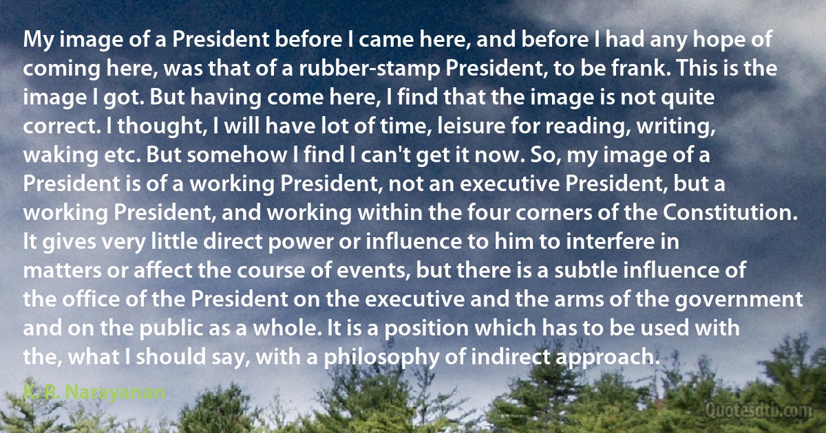 My image of a President before I came here, and before I had any hope of coming here, was that of a rubber-stamp President, to be frank. This is the image I got. But having come here, I find that the image is not quite correct. I thought, I will have lot of time, leisure for reading, writing, waking etc. But somehow I find I can't get it now. So, my image of a President is of a working President, not an executive President, but a working President, and working within the four corners of the Constitution. It gives very little direct power or influence to him to interfere in matters or affect the course of events, but there is a subtle influence of the office of the President on the executive and the arms of the government and on the public as a whole. It is a position which has to be used with the, what I should say, with a philosophy of indirect approach. (K. R. Narayanan)