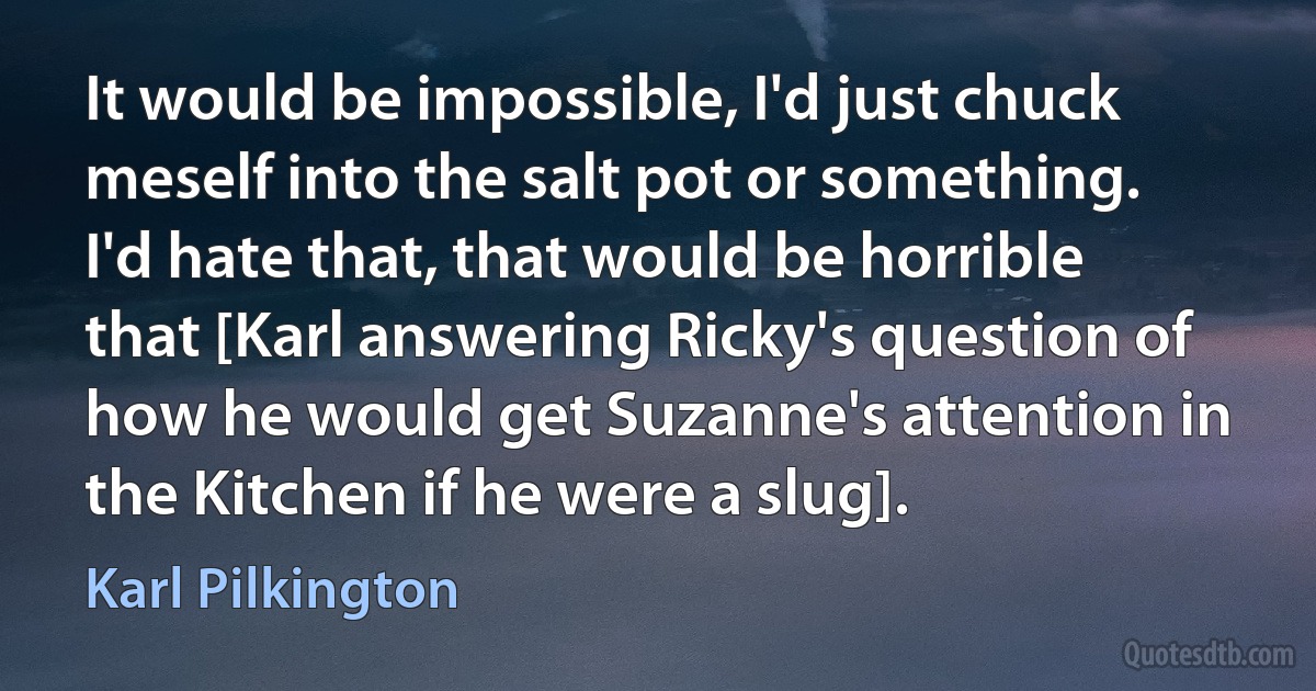 It would be impossible, I'd just chuck meself into the salt pot or something. I'd hate that, that would be horrible that [Karl answering Ricky's question of how he would get Suzanne's attention in the Kitchen if he were a slug]. (Karl Pilkington)