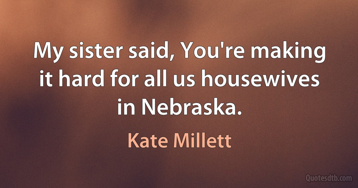 My sister said, You're making it hard for all us housewives in Nebraska. (Kate Millett)