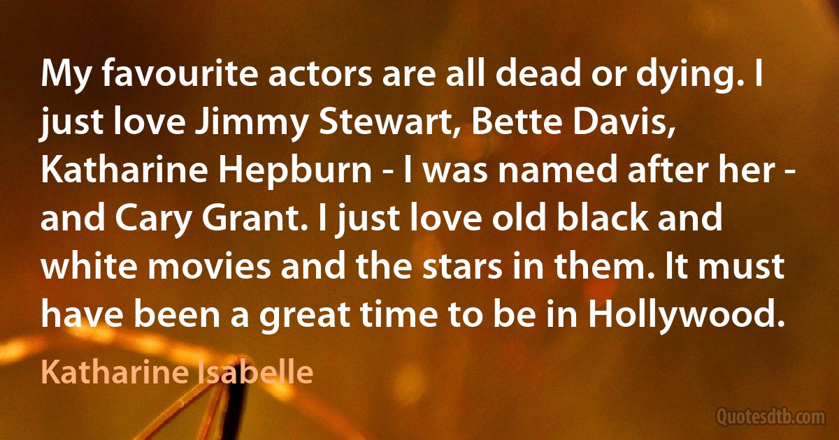 My favourite actors are all dead or dying. I just love Jimmy Stewart, Bette Davis, Katharine Hepburn - I was named after her - and Cary Grant. I just love old black and white movies and the stars in them. It must have been a great time to be in Hollywood. (Katharine Isabelle)