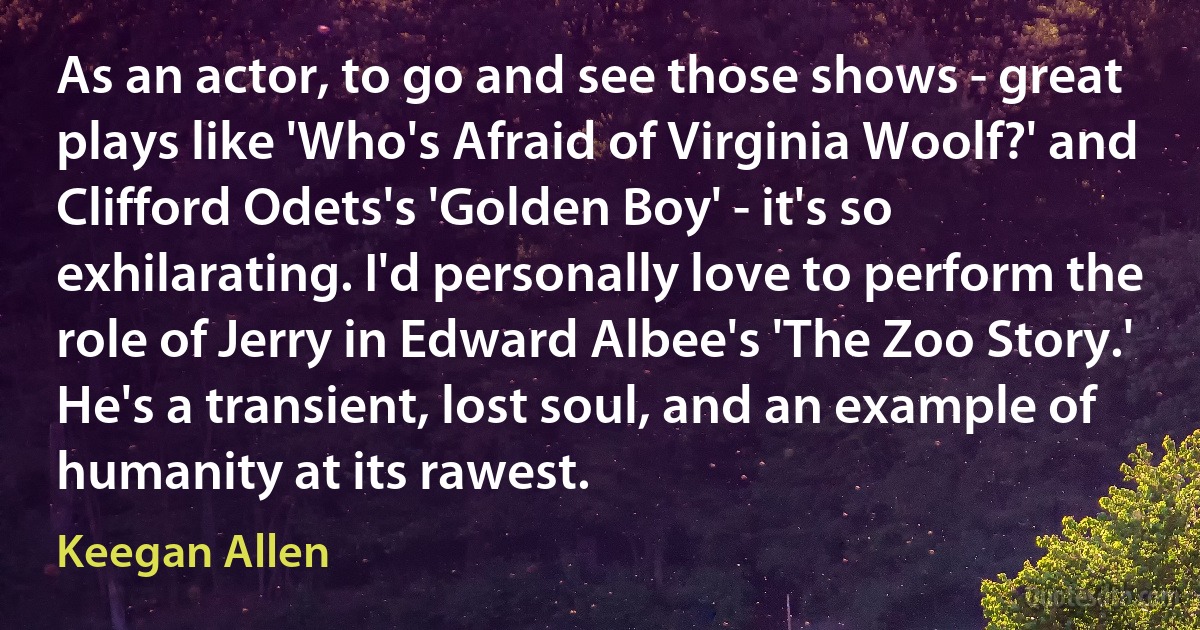 As an actor, to go and see those shows - great plays like 'Who's Afraid of Virginia Woolf?' and Clifford Odets's 'Golden Boy' - it's so exhilarating. I'd personally love to perform the role of Jerry in Edward Albee's 'The Zoo Story.' He's a transient, lost soul, and an example of humanity at its rawest. (Keegan Allen)