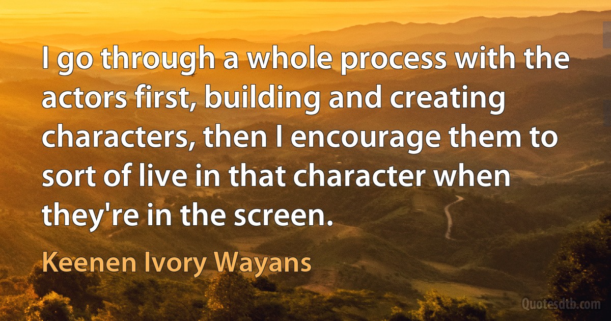 I go through a whole process with the actors first, building and creating characters, then I encourage them to sort of live in that character when they're in the screen. (Keenen Ivory Wayans)