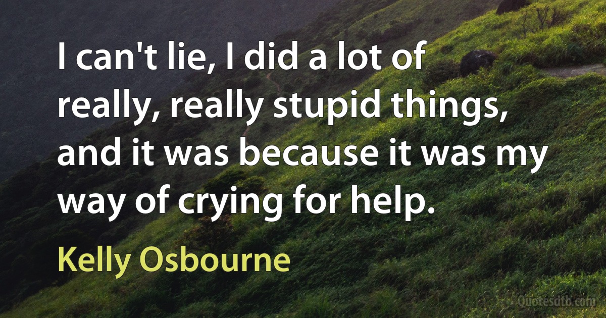 I can't lie, I did a lot of really, really stupid things, and it was because it was my way of crying for help. (Kelly Osbourne)