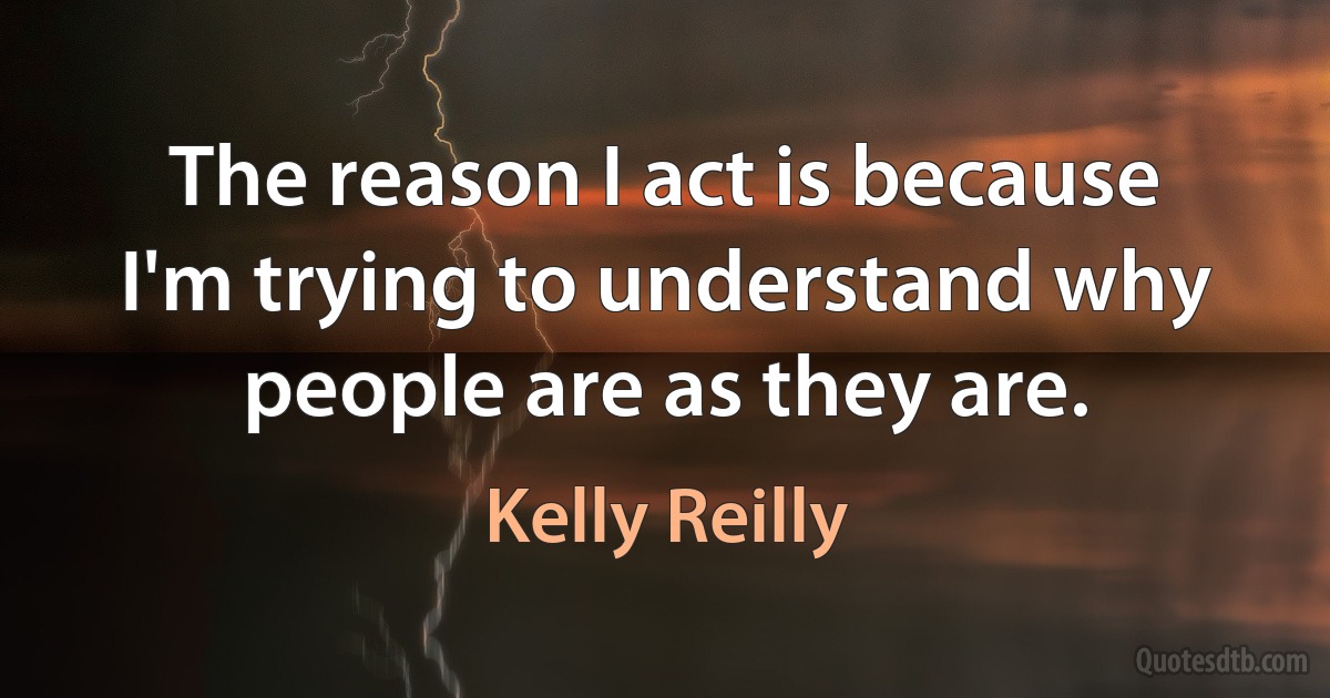 The reason I act is because I'm trying to understand why people are as they are. (Kelly Reilly)