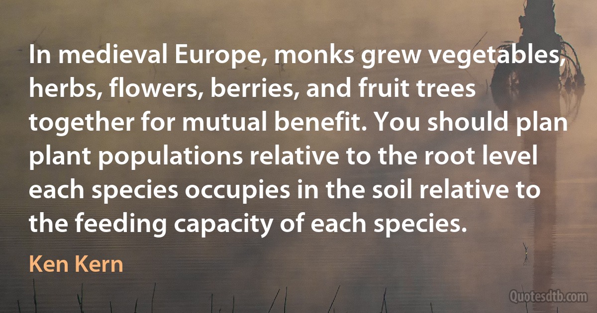 In medieval Europe, monks grew vegetables, herbs, flowers, berries, and fruit trees together for mutual benefit. You should plan plant populations relative to the root level each species occupies in the soil relative to the feeding capacity of each species. (Ken Kern)