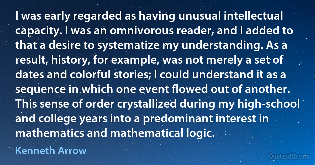 I was early regarded as having unusual intellectual capacity. I was an omnivorous reader, and I added to that a desire to systematize my understanding. As a result, history, for example, was not merely a set of dates and colorful stories; I could understand it as a sequence in which one event flowed out of another. This sense of order crystallized during my high-school and college years into a predominant interest in mathematics and mathematical logic. (Kenneth Arrow)