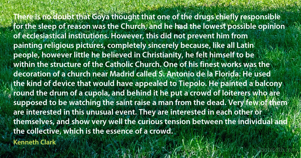 There is no doubt that Goya thought that one of the drugs chiefly responsible for the sleep of reason was the Church, and he had the lowest possible opinion of ecclesiastical institutions. However, this did not prevent him from painting religious pictures, completely sincerely because, like all Latin people, however little he believed in Christianity, he felt himself to be within the structure of the Catholic Church. One of his finest works was the decoration of a church near Madrid called S. Antonio de la Florida. He used the kind of device that would have appealed to Tiepolo. He painted a balcony round the drum of a cupola, and behind it he put a crowd of loiterers who are supposed to be watching the saint raise a man from the dead. Very few of them are interested in this unusual event. They are interested in each other or themselves, and show very well the curious tension between the individual and the collective, which is the essence of a crowd. (Kenneth Clark)