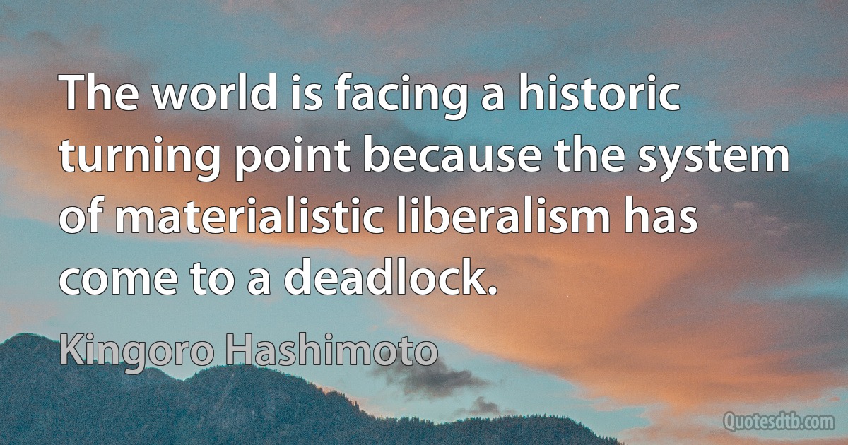 The world is facing a historic turning point because the system of materialistic liberalism has come to a deadlock. (Kingoro Hashimoto)