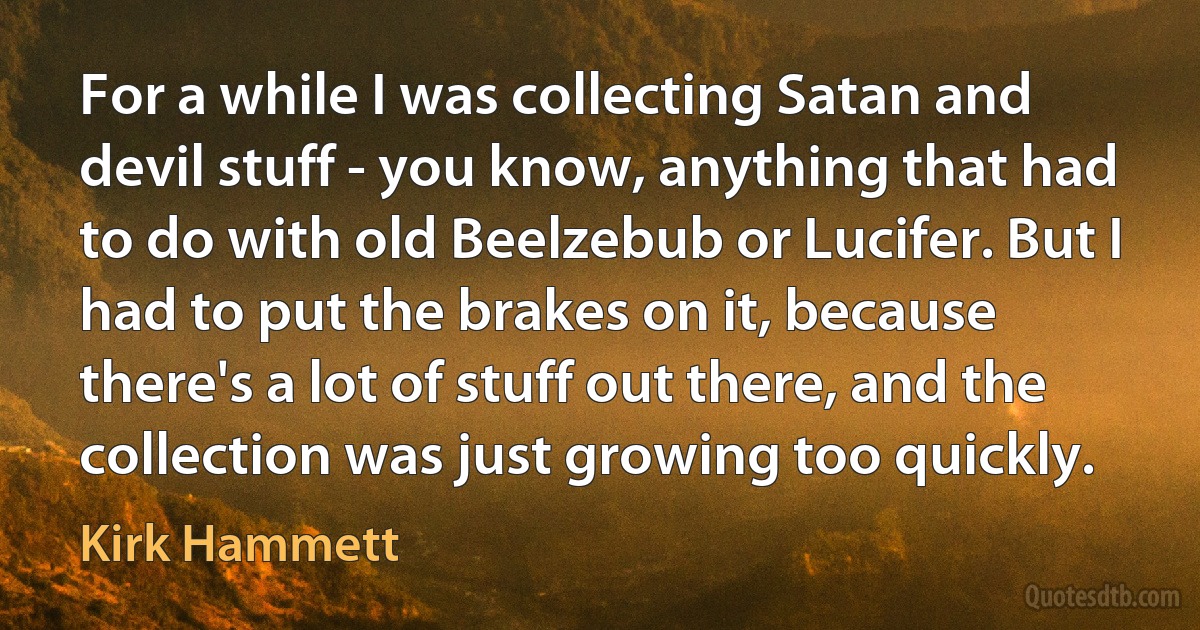 For a while I was collecting Satan and devil stuff - you know, anything that had to do with old Beelzebub or Lucifer. But I had to put the brakes on it, because there's a lot of stuff out there, and the collection was just growing too quickly. (Kirk Hammett)