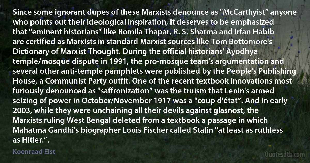 Since some ignorant dupes of these Marxists denounce as "McCarthyist” anyone who points out their ideological inspiration, it deserves to be emphasized that "eminent historians” like Romila Thapar, R. S. Sharma and Irfan Habib are certified as Marxists in standard Marxist sources like Tom Bottomore's Dictionary of Marxist Thought. During the official historians' Ayodhya temple/mosque dispute in 1991, the pro-mosque team's argumentation and several other anti-temple pamphlets were published by the People's Publishing House, a Communist Party outfit. One of the recent textbook innovations most furiously denounced as "saffronization” was the truism that Lenin's armed seizing of power in October/November 1917 was a "coup d'état”. And in early 2003, while they were unchaining all their devils against glasnost, the Marxists ruling West Bengal deleted from a textbook a passage in which Mahatma Gandhi's biographer Louis Fischer called Stalin "at least as ruthless as Hitler.”. (Koenraad Elst)