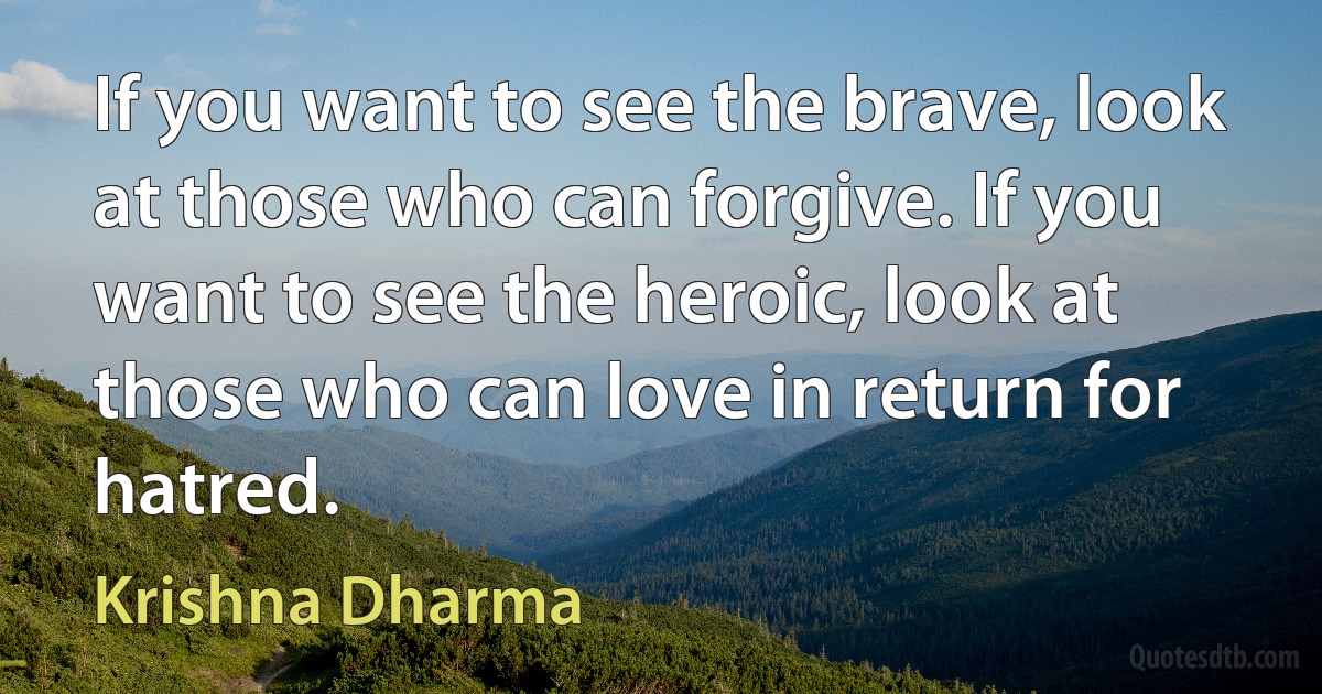 If you want to see the brave, look at those who can forgive. If you want to see the heroic, look at those who can love in return for hatred. (Krishna Dharma)