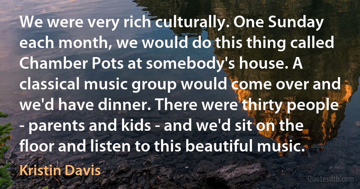 We were very rich culturally. One Sunday each month, we would do this thing called Chamber Pots at somebody's house. A classical music group would come over and we'd have dinner. There were thirty people - parents and kids - and we'd sit on the floor and listen to this beautiful music. (Kristin Davis)