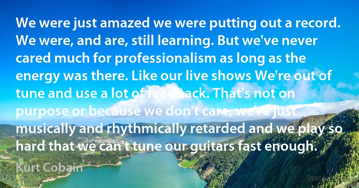 We were just amazed we were putting out a record. We were, and are, still learning. But we've never cared much for professionalism as long as the energy was there. Like our live shows We're out of tune and use a lot of feedback. That's not on purpose or because we don't care, we're just musically and rhythmically retarded and we play so hard that we can't tune our guitars fast enough. (Kurt Cobain)