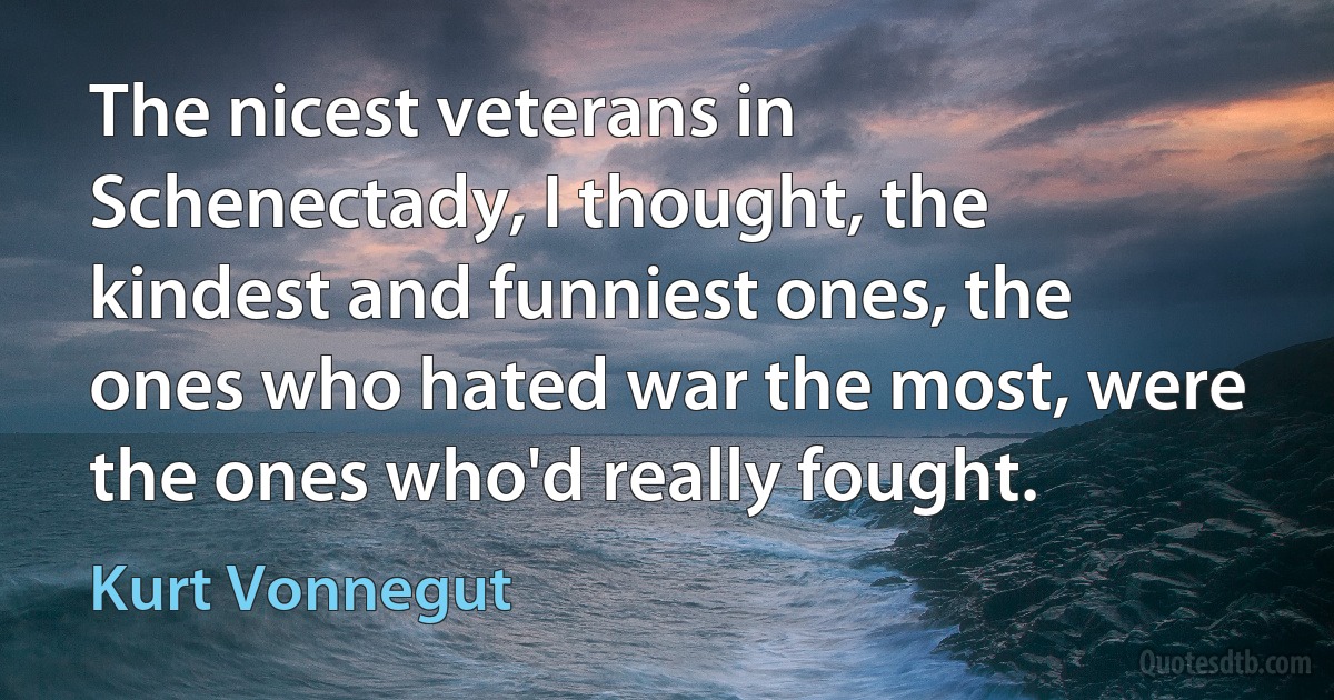 The nicest veterans in Schenectady, I thought, the kindest and funniest ones, the ones who hated war the most, were the ones who'd really fought. (Kurt Vonnegut)