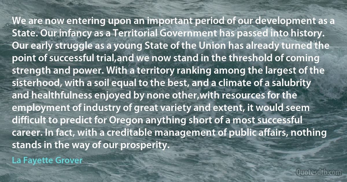 We are now entering upon an important period of our development as a State. Our infancy as a Territorial Government has passed into history. Our early struggle as a young State of the Union has already turned the point of successful trial,and we now stand in the threshold of coming strength and power. With a territory ranking among the largest of the sisterhood, with a soil equal to the best, and a climate of a salubrity and healthfulness enjoyed by none other,with resources for the employment of industry of great variety and extent, it would seem difficult to predict for Oregon anything short of a most successful career. In fact, with a creditable management of public affairs, nothing stands in the way of our prosperity. (La Fayette Grover)